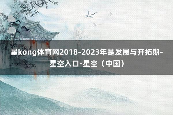 星kong体育网2018-2023年是发展与开拓期-星空入口-星空（中国）