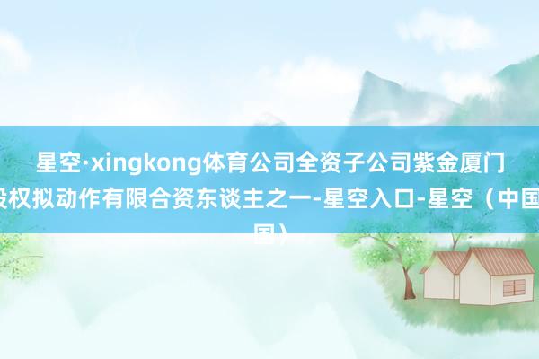 星空·xingkong体育公司全资子公司紫金厦门股权拟动作有限合资东谈主之一-星空入口-星空（中国）