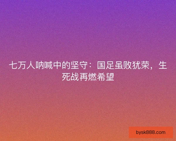 七万人呐喊中的坚守：国足虽败犹荣，生死战再燃希望