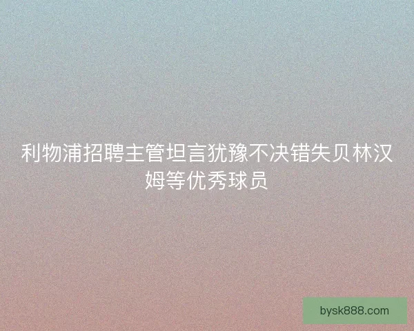 利物浦招聘主管坦言犹豫不决错失贝林汉姆等优秀球员