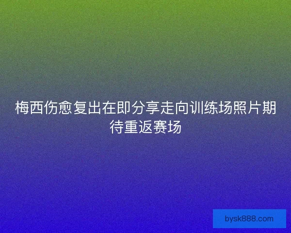 梅西伤愈复出在即分享走向训练场照片期待重返赛场