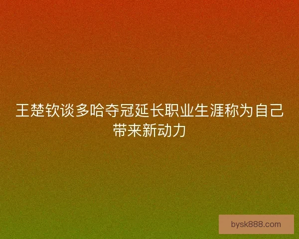 王楚钦谈多哈夺冠延长职业生涯称为自己带来新动力