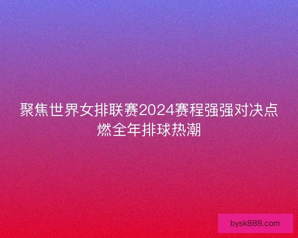 聚焦世界女排联赛2024赛程强强对决点燃全年排球热潮 聚焦世界女排联赛2024赛程强强对决点燃全年排球热潮