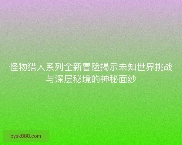 怪物猎人系列全新冒险揭示未知世界挑战与深层秘境的神秘面纱