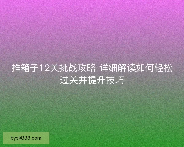 推箱子12关挑战攻略 详细解读如何轻松过关并提升技巧 推箱子12关挑战攻略 详细解读如何轻松过关并提升技巧