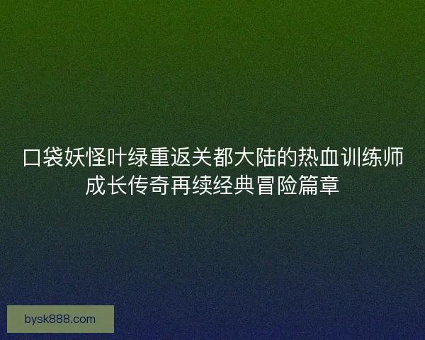 口袋妖怪叶绿重返关都大陆的热血训练师成长传奇再续经典冒险篇章