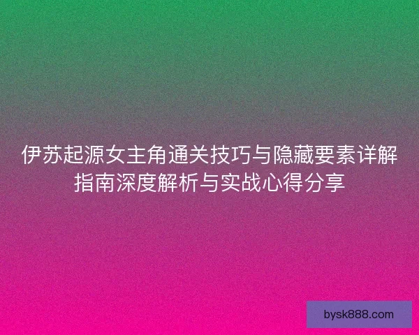 伊苏起源女主角通关技巧与隐藏要素详解指南深度解析与实战心得分享