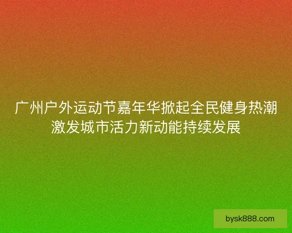 广州户外运动节嘉年华掀起全民健身热潮激发城市活力新动能持续发展