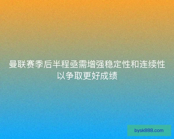 曼联赛季后半程亟需增强稳定性和连续性以争取更好成绩