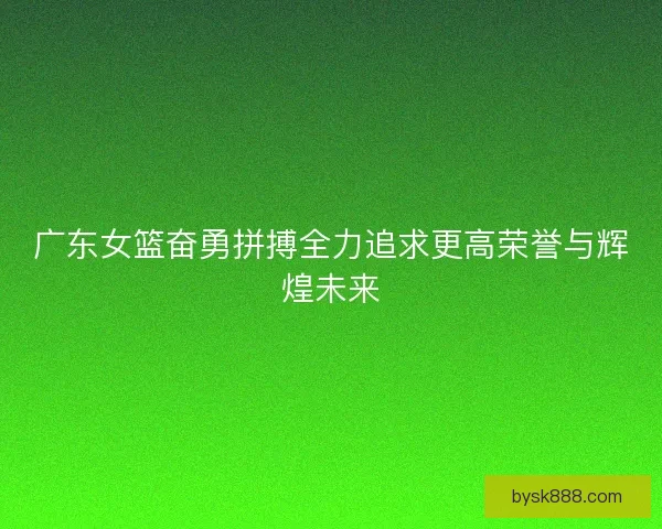广东女篮奋勇拼搏全力追求更高荣誉与辉煌未来