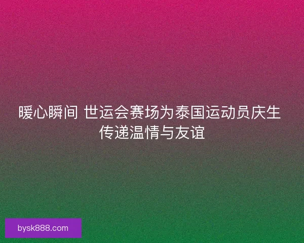 暖心瞬间 世运会赛场为泰国运动员庆生 传递温情与友谊