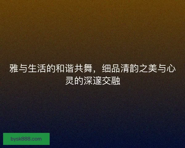 雅与生活的和谐共舞，细品清韵之美与心灵的深邃交融