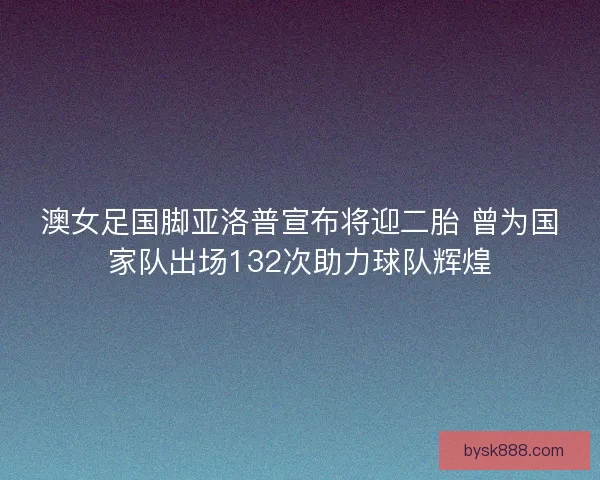 澳女足国脚亚洛普宣布将迎二胎 曾为国家队出场132次助力球队辉煌