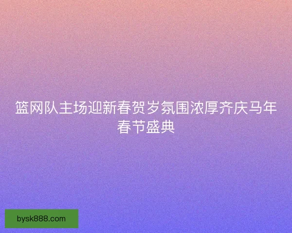 篮网队主场迎新春贺岁氛围浓厚齐庆马年春节盛典
