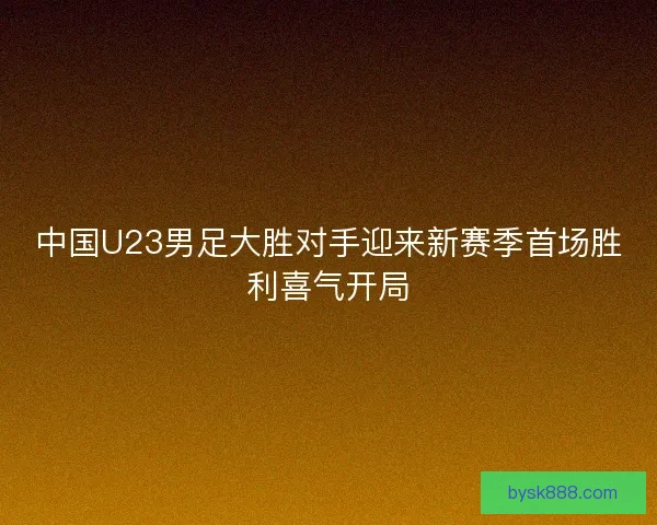 中国U23男足大胜对手迎来新赛季首场胜利喜气开局 中国U23男足大胜对手迎来新赛季首场胜利喜气开局