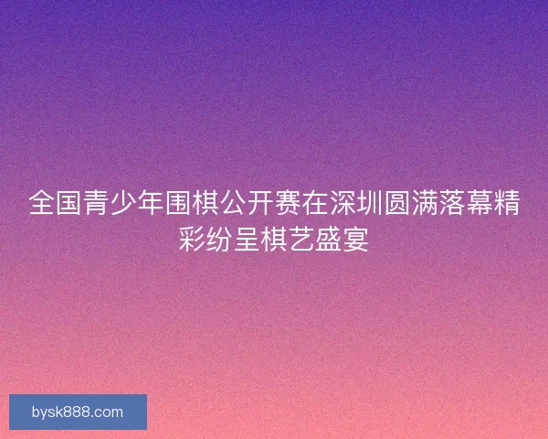 全国青少年围棋公开赛在深圳圆满落幕精彩纷呈棋艺盛宴 全国青少年围棋公开赛在深圳圆满落幕精彩纷呈棋艺盛宴