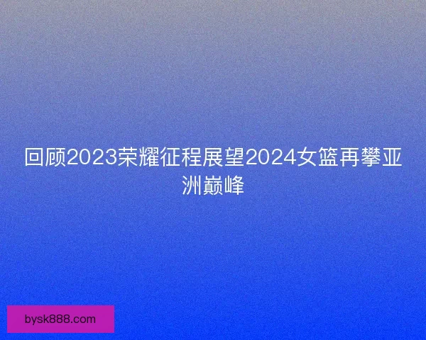 回顾2023荣耀征程展望2024女篮再攀亚洲巅峰 回顾2023荣耀征程展望2024女篮再攀亚洲巅峰